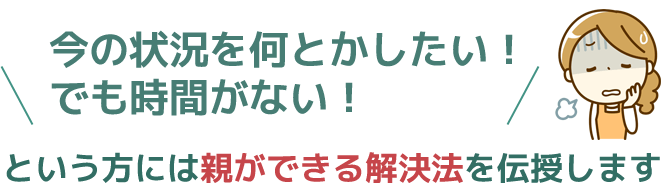 今の状況を何とかしたい！でも時間がないという方には、親ができる解決法を伝授します