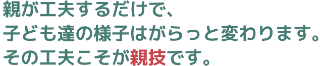 親が工夫するだけで、子ども達の様子はがらっと変わります。その工夫こそが親技